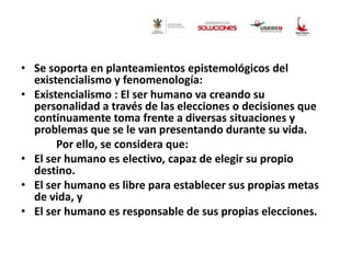 • Se soporta en planteamientos epistemológicos del
existencialismo y fenomenología:
• Existencialismo : El ser humano va creando su
personalidad a través de las elecciones o decisiones que
continuamente toma frente a diversas situaciones y
problemas que se le van presentando durante su vida.
Por ello, se considera que:
• El ser humano es electivo, capaz de elegir su propio
destino.
• El ser humano es libre para establecer sus propias metas
de vida, y
• El ser humano es responsable de sus propias elecciones.

 