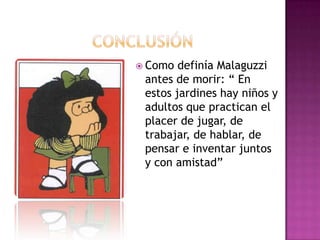  Como definía Malaguzzi
antes de morir: “ En
estos jardines hay niños y
adultos que practican el
placer de jugar, de
trabajar, de hablar, de
pensar e inventar juntos
y con amistad”
 