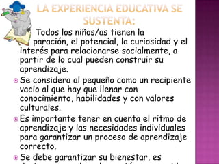 Todos los niños/as tienen la
preparación, el potencial, la curiosidad y el
interés para relacionarse socialmente, a
partir de lo cual pueden construir su
aprendizaje.
 Se considera al pequeño como un recipiente
vacio al que hay que llenar con
conocimiento, habilidades y con valores
culturales.
 Es importante tener en cuenta el ritmo de
aprendizaje y las necesidades individuales
para garantizar un proceso de aprendizaje
correcto.
 Se debe garantizar su bienestar, es
 