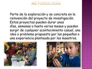 Parte de la exploración y se concreta en la
reinvención del proyecto de investigación.
Estos proyectos pueden durar unos
días, semanas o hasta varios meses y pueden
surgir de cualquier acontecimiento casual, una
idea o problema propuesto por los pequeños o
una experiencia planteada por los maestros.
 