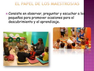  Consiste en observar, preguntar y escuchar a los
pequeños para promover ocasiones para el
descubrimiento y el aprendizaje.
 