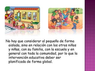 No hay que considerar al pequeño de forma
aislada, sino en relación con los otros niños
y niñas, con su familia, con la escuela y en
general con toda la comunidad, por lo que la
intervención educativa deber ser
planificada de forma global.
 