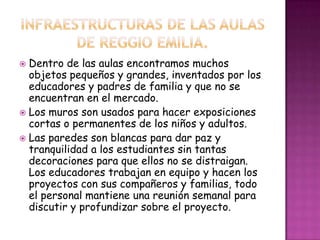  Dentro de las aulas encontramos muchos
objetos pequeños y grandes, inventados por los
educadores y padres de familia y que no se
encuentran en el mercado.
 Los muros son usados para hacer exposiciones
cortas o permanentes de los niños y adultos.
 Las paredes son blancas para dar paz y
tranquilidad a los estudiantes sin tantas
decoraciones para que ellos no se distraigan.
Los educadores trabajan en equipo y hacen los
proyectos con sus compañeros y familias, todo
el personal mantiene una reunión semanal para
discutir y profundizar sobre el proyecto.
 