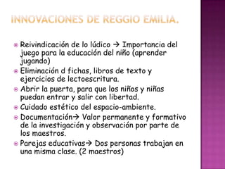  Reivindicación de lo lúdico  Importancia del
juego para la educación del niño (aprender
jugando)
 Eliminación d fichas, libros de texto y
ejercicios de lectoescritura.
 Abrir la puerta, para que los niños y niñas
puedan entrar y salir con libertad.
 Cuidado estético del espacio-ambiente.
 Documentación Valor permanente y formativo
de la investigación y observación por parte de
los maestros.
 Parejas educativas Dos personas trabajan en
una misma clase. (2 maestros)
 