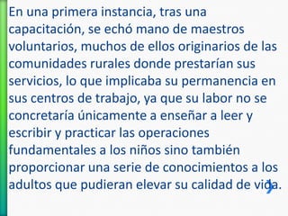 En una primera instancia, tras una
capacitación, se echó mano de maestros
voluntarios, muchos de ellos originarios de las
comunidades rurales donde prestarían sus
servicios, lo que implicaba su permanencia en
sus centros de trabajo, ya que su labor no se
concretaría únicamente a enseñar a leer y
escribir y practicar las operaciones
fundamentales a los niños sino también
proporcionar una serie de conocimientos a los
adultos que pudieran elevar su calidad de vida.

 