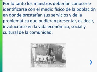 Por lo tanto los maestros deberían conocer e
identificarse con el medio físico de la población
en donde prestarían sus servicios y de la
problemática que pudieran presentar, es decir,
involucrarse en la vida económica, social y
cultural de la comunidad.

 