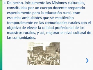 » De hecho, inicialmente las Misiones culturales,
constituidas por un cuerpo docente preparado
especialmente para la educación rural, eran
escuelas ambulantes que se establecían
temporalmente en las comunidades rurales con el
objetivo de elevar la calidad profesional de los
maestros rurales, y así, mejorar el nivel cultural de
las comunidades.

 