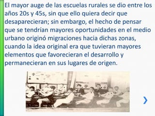 El mayor auge de las escuelas rurales se dio entre los
años 20s y 45s, sin que ello quiera decir que
desaparecieran; sin embargo, el hecho de pensar
que se tendrían mayores oportunidades en el medio
urbano originó migraciones hacia dichas zonas,
cuando la idea original era que tuvieran mayores
elementos que favorecieran el desarrollo y
permanecieran en sus lugares de origen.

 