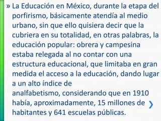 » La Educación en México, durante la etapa del
porfirismo, básicamente atendía al medio
urbano, sin que ello quisiera decir que la
cubriera en su totalidad, en otras palabras, la
educación popular: obrera y campesina
estaba relegada al no contar con una
estructura educacional, que limitaba en gran
medida el acceso a la educación, dando lugar
a un alto índice de
analfabetismo, considerando que en 1910
había, aproximadamente, 15 millones de
habitantes y 641 escuelas públicas.

 