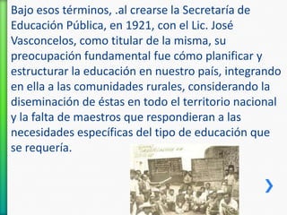 Bajo esos términos, .al crearse la Secretaría de
Educación Pública, en 1921, con el Lic. José
Vasconcelos, como titular de la misma, su
preocupación fundamental fue cómo planificar y
estructurar la educación en nuestro país, integrando
en ella a las comunidades rurales, considerando la
diseminación de éstas en todo el territorio nacional
y la falta de maestros que respondieran a las
necesidades específicas del tipo de educación que
se requería.

 