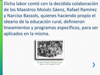 Dicha labor contó con la decidida colaboración
de los Maestros Moisés Sáenz, Rafael Ramírez
y Narciso Bassols, quienes haciendo propio el
ideario de la educación rural, definieron
lineamientos y programas específicos, para ser
aplicados en la misma.

 