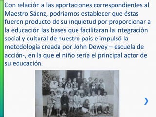 Con relación a las aportaciones correspondientes al
Maestro Sáenz, podríamos establecer que éstas
fueron producto de su inquietud por proporcionar a
la educación las bases que facilitaran la integración
social y cultural de nuestro país e impulsó la
metodología creada por John Dewey – escuela de
acción-, en la que el niño sería el principal actor de
su educación.

 