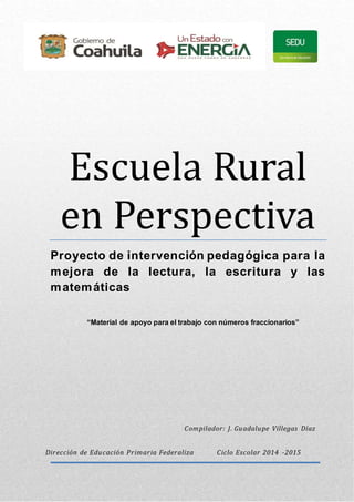 Escuela Rural
en Perspectiva
Proyecto de intervención pedagógica para la
mejora de la lectura, la escritura y las
matemáticas
“Material de apoyo para el trabajo con números fraccionarios”
Dirección de Educación Primaria Federaliza Ciclo Escolar 2014 -2015
Compilador: J. Guadalupe Villegas Díaz
 