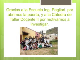 Gracias a la Escuela Ing. Pagliari por 
abrirnos la puerta, y a la Cátedra de 
Taller Docente II por motivarnos a 
investigar. 

