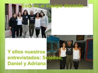 Este es el equipo docente 
Y ellos nuestros 
entrevistados: Soledad, 
Daniel y Adriana 
 