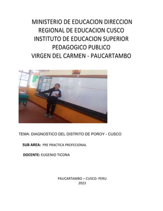 MINISTERIO DE EDUCACION DIRECCION
REGIONAL DE EDUCACION CUSCO
INSTITUTO DE EDUCACION SUPERIOR
PEDAGOGICO PUBLICO
VIRGEN DEL CARMEN - PAUCARTAMBO
TEMA: DIAGNOSTICO DEL DISTRITO DE POROY - CUSCO
SUB AREA: PRE PRACTICA PROFECIONAL
DOCENTE: EUGENIO TICONA
PAUCARTAMBO – CUSCO- PERU
2023
 