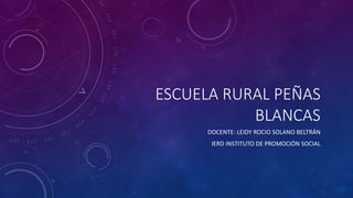 ESCUELA RURAL PEÑAS 
BLANCAS 
DOCENTE: LEIDY ROCIO SOLANO BELTRÁN 
IERD INSTITUTO DE PROMOCIÓN SOCIAL 
 