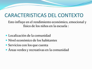CARACTERISTICAS DEL CONTEXTO
 Esto influye en el rendimiento económico, emocional y
            físico de los niños en la escuela :

 Localización de la comunidad
 Nivel económico de los habitantes
 Servicios con los que cuenta
 Áreas verdes y recreativas en la comunidad
 