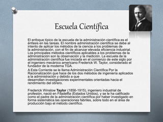 Escuela Científica
El enfoque típico de la escuela de la administración científica es el
énfasis en las tareas. El nombre administración científica se debe al
intento de aplicar los métodos de la ciencia a los problemas de
la administración, con el fin de alcanzar elevada eficiencia industrial.
Los principales métodos científicos aplicables a los problemas de la
administración son la observación y la medición. La escuela de la
administración científica fue iniciada en el comienzo de este siglo por
el ingeniero mecánico americano Frederick W. Taylor, considerado el
fundador de la moderna TGA.
A Esta Corriente se le llama Administración Científica Por la
Racionalización que hace de los dos métodos de ingeniería aplicados
a la administración y debido a que
desarrollan investigaciones experimentales orientadas hacia el
rendimiento del obrero.
Frederick Winslow Taylor (1856-1915), ingeniero industrial de
profesión, nació en Filadelfia (Estados Unidos), y se le ha calificado
como el padre de la administración científica por haber investigado en
forma sistemática las operaciones fabriles, sobre todo en el área de
producción bajo el método científico.
 