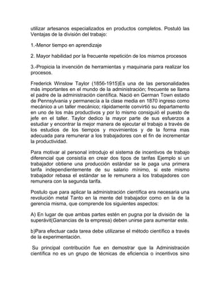 utilizar artesanos especializados en productos completos. Postuló las
Ventajas de la división del trabajo:

1.-Menor tiempo en aprendizaje

2. Mayor habilidad por la frecuente repetición de los mismos procesos

3.-Propicia la invención de herramientas y maquinaria para realizar los
procesos.

Frederick Winslow Taylor (1856-1915)Es una de las personalidades
más importantes en el mundo de la administración; frecuente se llama
el padre de la administración científica. Nació en German Town estado
de Pennsylvania y permanecía a la clase media en 1870 ingreso como
mecánico a un taller mecánico; rápidamente convirtió su departamento
en uno de los más productivos y por lo mismo consiguió el puesto de
jefe en el taller. Taylor dedico la mayor parte de sus esfuerzos a
estudiar y encontrar la mejor manera de ejecutar el trabajo a través de
los estudios de los tiempos y movimientos y de la forma mas
adecuada para remunerar a los trabajadores con el fin de incrementar
la productividad.

Para motivar al personal introdujo el sistema de incentivos de trabajo
diferencial que consistía en crear dos tipos de tarifas Ejemplo si un
trabajador obtiene una producción estándar se le paga una primera
tarifa independientemente de su salario mínimo, si este mismo
trabajador rebasa el estándar se le remunera a los trabajadores con
remunera con la segunda tarifa.

Postulo que para aplicar la administración científica era necesaria una
revolución metal Tanto en la mente del trabajador como en la de la
gerencia misma, que comprende los siguientes aspectos:

A) En lugar de que ambas partes estén en pugna por la división de la
superávit(Ganancias de la empresa) deben unirse para aumentar este.

b)Para efectuar cada tarea debe utilizarse el método científico a través
de la experimentación.

 Su principal contribución fue en demostrar que la Administración
científica no es un grupo de técnicas de eficiencia o incentivos sino
 