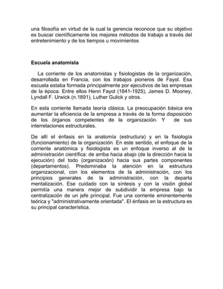 una filosofía en virtud de la cual la gerencia reconoce que su objetivo
es buscar científicamente los mejores métodos de trabajo a través del
entretenimiento y de los tiempos u movimientos



Escuela anatomista

   La corriente de los anatomistas y fisiologistas de la organización,
desarrollada en Francia, con los trabajos pioneros de Fayol. Esa
escuela estaba formada principalmente por ejecutivos de las empresas
de la época. Entre ellos Henri Fayol (1841-1925), James D. Mooney,
Lyndall F. Urwick (n.1891), Luther Gulick y otros.

En esta corriente llamada teoría clásica. La preocupación básica era
aumentar la eficiencia de la empresa a través de la forma disposición
de los órganos competentes de la organización. Y             de sus
interrelaciones estructurales.

De allí el énfasis en la anatomía (estructura) y en la fisiología
(funcionamiento) de la organización. En este sentido, el enfoque de la
corriente anatómica y fisiologista es un enfoque inverso al de la
administración científica: de arriba hacia abajo (de la dirección hacia la
ejecución) del todo (organización) hacia sus partes componentes
(departamentos). Predominaba la atención en la estructura
organizacional, con los elementos de la administración, con los
principios generales de la administración, con la departa
mentalización. Ese cuidado con la síntesis y con la visión global
permitía una manera mejor de subdividir la empresa bajo la
centralización de un jefe principal. Fue una corriente eminentemente
teórica y "administrativamente orientada". El énfasis en la estructura es
su principal característica.
 