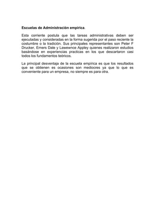 Escuelas de Administración empírica.

Esta corriente postula que las tareas administrativas deben ser
ejecutadas y consideradas en la forma sugerida por el paso reciente la
costumbre o la tradición. Sus principales representantes son Peter F
Drucker, Erners Dale y Lawewnce Appley quienes realizaron estudios
basándose en experiencias practicas en los que descartaron casi
todos los fundamentos teóricos.

La principal desventaja de la escuela empírica es que los resultados
que se obtienen es ocasiones son mediocres ya que lo que es
conveniente para un empresa, no siempre es para otra.
 