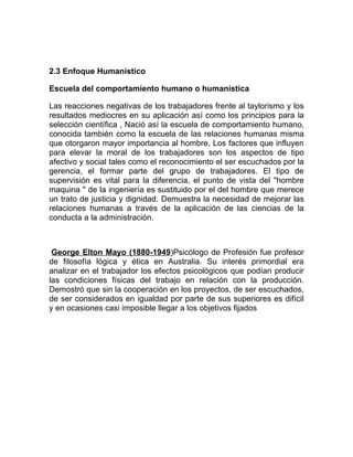 2.3 Enfoque Humanístico

Escuela del comportamiento humano o humanística

Las reacciones negativas de los trabajadores frente al taylorismo y los
resultados mediocres en su aplicación así como los principios para la
selección científica , Nació así la escuela de comportamiento humano,
conocida también como la escuela de las relaciones humanas misma
que otorgaron mayor importancia al hombre, Los factores que influyen
para elevar la moral de los trabajadores son los aspectos de tipo
afectivo y social tales como el reconocimiento el ser escuchados por la
gerencia, el formar parte del grupo de trabajadores. El tipo de
supervisión es vital para la diferencia, el punto de vista del "hombre
maquina " de la ingeniería es sustituido por el del hombre que merece
un trato de justicia y dignidad. Demuestra la necesidad de mejorar las
relaciones humanas a través de la aplicación de las ciencias de la
conducta a la administración.



 George Elton Mayo (1880-1949)Psicólogo de Profesión fue profesor
de filosofía lógica y ética en Australia. Su interés primordial era
analizar en el trabajador los efectos psicológicos que podían producir
las condiciones físicas del trabajo en relación con la producción.
Demostró que sin la cooperación en los proyectos, de ser escuchados,
de ser considerados en igualdad por parte de sus superiores es difícil
y en ocasiones casi imposible llegar a los objetivos fijados
 