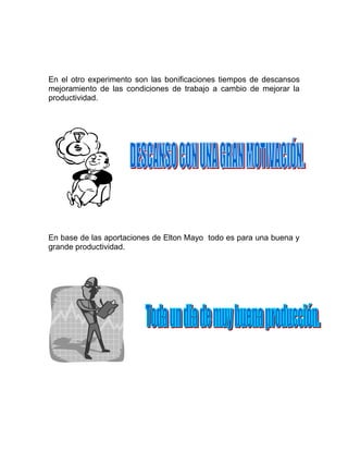 En el otro experimento son las bonificaciones tiempos de descansos
mejoramiento de las condiciones de trabajo a cambio de mejorar la
productividad.




En base de las aportaciones de Elton Mayo todo es para una buena y
grande productividad.
 