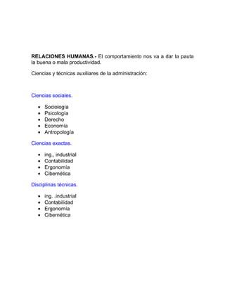 RELACIONES HUMANAS.- El comportamiento nos va a dar la pauta
la buena o mala productividad.

Ciencias y técnicas auxiliares de la administración:



Ciencias sociales.

   •   Sociología
   •   Psicología
   •   Derecho
   •   Economía
   •   Antropología

Ciencias exactas.

   •   ing., industrial
   •   Contabilidad
   •   Ergonomía
   •   Cibernética

Disciplinas técnicas.

   •   ing. .industrial
   •   Contabilidad
   •   Ergonomía
   •   Cibernética
 