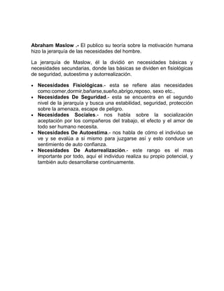 Abraham Maslow .- El publico su teoría sobre la motivación humana
hizo la jerarquía de las necesidades del hombre.

La jerarquía de Maslow, él la dividió en necesidades básicas y
necesidades secundarias, donde las básicas se dividen en fisiológicas
de seguridad, autoestima y autorrealización.

•   Necesidades Fisiológicas.- esta se refiere alas necesidades
    como:comer,dormir,bañarse,sueño,abrigo,reposo, sexo etc.,
•   Necesidades De Seguridad.- esta se encuentra en el segundo
    nivel de la jerarquía y busca una estabilidad, seguridad, protección
    sobre la amenaza, escape de peligro.
•   Necesidades Sociales.- nos habla sobre la socialización
    aceptación por los compañeros del trabajo, el efecto y el amor de
    todo ser humano necesita.
•   Necesidades De Autoestima.- nos habla de cómo el individuo se
    ve y se evalúa a si mismo para juzgarse así y esto conduce un
    sentimiento de auto confianza.
•   Necesidades De Autorrealización.- este rango es el mas
    importante por todo, aquí el individuo realiza su propio potencial, y
    también auto desarrollarse continuamente.
 