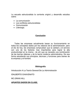 La escuela estructuralista la corriente originó y desarrollo estudios
sobre:

  •   La comunicación
  •   Los conflictos estructuralistas
  •   Comunicación
  •   Liderazgo.



                              Conclusión



    Todas las empresas actualmente basan su funcionamiento en
todos los conceptos dados por los clásicos de la administración, pero
al día de hoy, las empresas comprueban que la calidad y el servicio
son uno de los factores mas importantes para lograr la alta
productividad en la misma ; de ahí que se necesite una combinación
de las teorías clásicas y de la teoría moderna administrativa. De esa
forma estudiando sus principios ,técnicas y funciones para bienes de
la empresa y el hombre.



                              Bibliografía

Introducción A La Teoría General De La Administración

IDALBERTO CHIAVENATO

MC.GRAW.HILL

APUNTES DADOS EN CLASE.
 