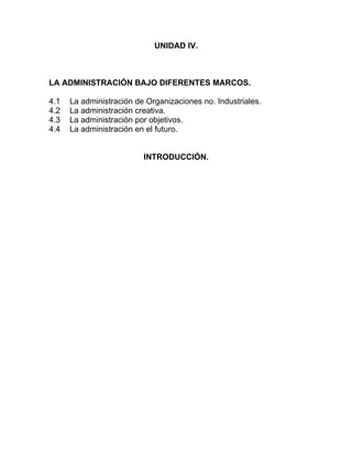 UNIDAD IV.



LA ADMINISTRACIÓN BAJO DIFERENTES MARCOS.

4.1   La administración de Organizaciones no. Industriales.
4.2   La administración creativa.
4.3   La administración por objetivos.
4.4   La administración en el futuro.


                          INTRODUCCIÓN.
 