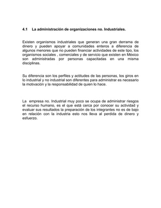 4.1   La administración de organizaciones no. Industriales.


Existen organismos industriales que generan una gran derrama de
dinero y pueden apoyar a comunidades enteros a diferencia de
algunos menores que no pueden financiar actividades de este tipo, los
organismos sociales , comerciales y de servicio que existen en México
son administradas por personas capacitadas en una misma
disciplinas.


Su diferencia son los perfiles y actitudes de las personas, los giros en
lo industrial y no industrial son diferentes para administrar es necesario
la motivación y la responsabilidad de quien lo hace.



La empresa no. Industrial muy poco se ocupa de administrar riesgos
el recurso humano, es el que está cerca por conocer su actividad y
evaluar sus resultados la preparación de los integrantes no es de bajo
en relación con la industria esto nos lleva al perdida de dinero y
esfuerzo.
 