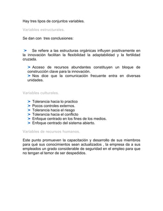 Hay tres tipos de conjuntos variables.

Variables estructurales.

Se dan con tres conclusiones:


      Se refiere a las estructuras orgánicas influyen positivamente en
la innovación facilitan la flexibilidad la adaptabilidad y la fertilidad
cruzada.

     Acceso de recursos abundantes constituyen un bloque de
  construcción clave para la innovación.
     Nos dice que la comunicación frecuente entra en diversas
  unidades.


Variables culturales.

     Tolerancia hacia lo practico
     Pocos controles externos.
     Tolerancia hacia el riesgo
     Tolerancia hacia el conflicto
     Enfoque centrado en los fines de los medios.
     Enfoque centrado del sistema abierto.

Variables de recursos humanos.

Este punto promueven la capacitación y desarrollo de sus miembros
para qué sus conocimientos sean actualizados , la empresa da a sus
empleados un grado considerable de seguridad en el empleo para que
no tengan el temor de ser despedidos.
 