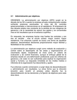 4.1   Administración por objetivos.

ORIGENES: La administración por objetivos (APO) surgió en la
década de los 50’s cuando la empresa privada norteamericana estaba
sufriendo presiones acentuadas: la crisis del 29, controles
gubernamentales e intervenciones en el capitalismo. El empresario de
esa década estaba mas consiente de la perdida de sus márgenes de
ganancia y de la necesidad de reducir sus gastos y se concentraba
mas en los resultados que en el esfuerzo superfluo.

En respuesta, las empresas hacían mas fuertes los controles y con
eso se cerraba , mas el circulo vicioso: mayor control, mayor
resistencia. Fue entonces cuando se busco una forma de equilibrar
objetivos, descentralizar decisiones proporcionando mayor libertad y
flexibilidad en los controles.

La administración por objetivos surgió como método de evaluación y
control sobre el desempeño de las areas y organizaciones en
crecimiento rápido. Inicialmente se inicio como un criterio de
evaluación y de control financiero, aunque el enfoque global de la
empresa resulto en una deformación profesional, pues los criterios de
ganancia y de costo no son suficientes para explicar la organización
social y humana. La respuesta inmediata en los niveles medios e
inferiores de la organización fue descontento y apatía.

Fue entonces cuando comenzaron a surgir ideas de descentralización
y administración por resultados. La única forma que la dirección
encontró para revertir el proceso antes descrito fue la
descentralización de las decisiones y la fijación de objetivos para cada
área clave.
 