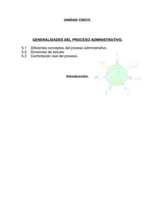 UNIDAD CINCO.




       GENERALIDADES DEL PROCESO ADMINISTRATIVO.

5.1   Diferentes conceptos del proceso administrativo
5.2   Divisiones de estudio
5.3   Confortación real del proceso.




                            Introducción.
 