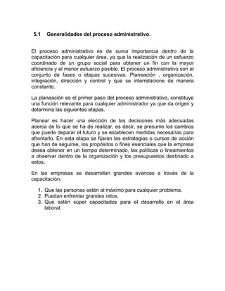 5.1   Generalidades del proceso administrativo.


El proceso administrativo es de suma importancia dentro de la
capacitación para cualquier área, ya que la realización de un esfuerzo
coordinado de un grupo social para obtener un fin con la mayor
eficiencia y el menor esfuerzo posible. El proceso administrativo son el
conjunto de fases o etapas sucesivas. Planeación , organización,
integración, dirección y control y que se interrelacione de manera
constante.

La planeación es el primer paso del proceso administrativo, constituye
una función relevante para cualquier administrador ya que da origen y
determina las siguientes etapas.

Planear es hacer una elección de las decisiones más adecuadas
acerca de lo que se ha de realizar, es decir, se presume los cambios
que puede deparar el futuro y se establecen medidas necesarias para
afrontarlo. En esta etapa se fijaran las estrategias o cursos de acción
que han de seguirse, los propósitos o fines esenciales que la empresa
desea obtener en un tiempo determinado, las políticas o lineamientos
a observar dentro de la organización y los presupuestos destinado a
estos.

En las empresas se desarrollan grandes avances a través de la
capacitación.

  1. Que las personas estén al máximo para cualquier problema.
  2. Puedan enfrentar grandes retos.
  3. Que estén súper capacitados para el desarrollo en el área
     laboral.
 