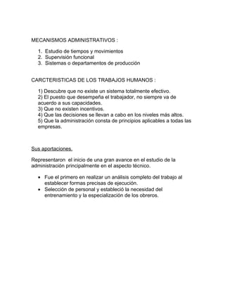 MECANISMOS ADMINISTRATIVOS :

  1. Estudio de tiempos y movimientos
  2. Supervisión funcional
  3. Sistemas o departamentos de producción


CARCTERISTICAS DE LOS TRABAJOS HUMANOS :

  1) Descubre que no existe un sistema totalmente efectivo.
  2) El puesto que desempeña el trabajador, no siempre va de
  acuerdo a sus capacidades.
  3) Que no existen incentivos.
  4) Que las decisiones se llevan a cabo en los niveles más altos.
  5) Que la administración consta de principios aplicables a todas las
  empresas.



Sus aportaciones.

Representaron el inicio de una gran avance en el estudio de la
administración principalmente en el aspecto técnico.

  • Fue el primero en realizar un análisis completo del trabajo al
    establecer formas precisas de ejecución.
  • Selección de personal y estableció la necesidad del
    entrenamiento y la especialización de los obreros.
 