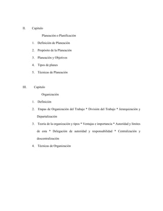 II.    Capitulo

               Planeación o Planificación

       1. Definición de Planeación

       2. Propósito de la Planeación

       3. Planeación y Objetivos

       4. Tipos de planes

       5. Técnicas de Planeación



III.    Capitulo

               Organización

       1. Definición

       2.   Etapas de Organización del Trabajo * División del Trabajo * Jerarquización y

            Departalización

       3. Teoría de la organización y tipos * Ventajas e importancia * Autoridad y límites

            de esta * Delegación de autoridad y responsabilidad * Centralización y

            descentralización

       4. Técnicas de Organización
 