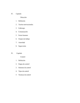 IV.   Capitulo

            Dirección

      1. Definición

      2. Teorías motivacionales

      3. Liderazgo

      4. Comunicación

      5. Factor humano

      6. Grupos de trabajo

      7. Autoridad

      8. Supervisión



IV.    Capitulo

            Control

      1. Definición

      2. Etapas de control

      3. Sistemas de control

      4. Tipos de control

      5. Técnicas de control
 