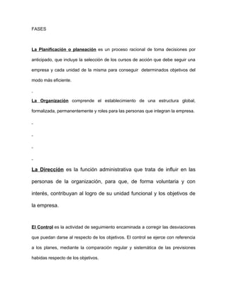 FASES



La Planificación o planeación es un proceso racional de toma decisiones por

anticipado, que incluye la selección de los cursos de acción que debe seguir una

empresa y cada unidad de la misma para conseguir determinados objetivos del

modo más eficiente.



La Organización comprende el establecimiento de una estructura global,

formalizada, permanentemente y roles para las personas que integran la empresa.




La Dirección es la función administrativa que trata de influir en las

personas de la organización, para que, de forma voluntaria y con

interés, contribuyan al logro de su unidad funcional y los objetivos de

la empresa.



El Control es la actividad de seguimiento encaminada a corregir las desviaciones

que puedan darse al respecto de los objetivos. El control se ejerce con referencia

a los planes, mediante la comparación regular y sistemática de las previsiones

habidas respecto de los objetivos.
 