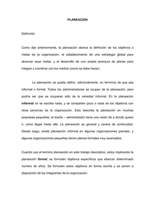 PLANEACION



Definición



Como dije anteriormente, la planeación abarca la definición de los objetivos o

metas de la organización, el establecimiento de una estrategia global para

alcanzar esas metas, y el desarrollo de una amplia jerarquía de planes para

integrar y coordinar con los medios (como se debe hacer).



        La planeación se puede definir, adicionalmente, en términos de que sea

informal o formal. Todos los administradores se ocupan de la planeación, pero

podría ser que se ocuparan sólo de la variedad informal. En la planeación

informal no se escribe nada, y se comparten poco o nada de los objetivos con

otras personas de la organización. Esto describe la planeación en muchas

empresas pequeñas; el dueño – administrador tiene una visión de a donde quiere

ir, como llegar hasta allá. La planeación es general y carece de continuidad.

Desde luego, existe planeación informal en algunas organizaciones grandes, y

algunas organizaciones pequeñas tienen planes formales muy avanzados.



Cuando uso el termino planeación en este trabajo descriptivo, estoy implicando la

planeación formal, se formulan objetivos específicos que abarcan determinado

numero de años. Se formulan estos objetivos en forma escrita y se ponen a

disposición de los integrantes de la organización.
 