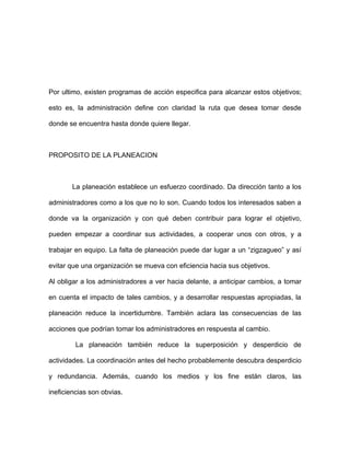 Por ultimo, existen programas de acción especifica para alcanzar estos objetivos;

esto es, la administración define con claridad la ruta que desea tomar desde

donde se encuentra hasta donde quiere llegar.



PROPOSITO DE LA PLANEACION



       La planeación establece un esfuerzo coordinado. Da dirección tanto a los

administradores como a los que no lo son. Cuando todos los interesados saben a

donde va la organización y con qué deben contribuir para lograr el objetivo,

pueden empezar a coordinar sus actividades, a cooperar unos con otros, y a

trabajar en equipo. La falta de planeación puede dar lugar a un “zigzagueo” y así

evitar que una organización se mueva con eficiencia hacia sus objetivos.

Al obligar a los administradores a ver hacia delante, a anticipar cambios, a tomar

en cuenta el impacto de tales cambios, y a desarrollar respuestas apropiadas, la

planeación reduce la incertidumbre. También aclara las consecuencias de las

acciones que podrían tomar los administradores en respuesta al cambio.

         La planeación también reduce la superposición y desperdicio de

actividades. La coordinación antes del hecho probablemente descubra desperdicio

y redundancia. Además, cuando los medios y los fine están claros, las

ineficiencias son obvias.
 