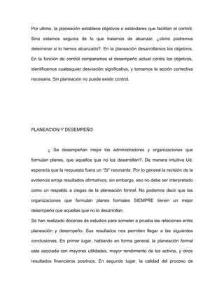 Por ultimo, la planeación establece objetivos o estándares que facilitan el control.

Sino estamos seguros de lo que tratamos de alcanzar, ¿cómo podremos

determinar si lo hemos alcanzado?. En la planeación desarrollamos los objetivos.

En la función de control comparamos el desempeño actual contra los objetivos,

identificamos cualesquier desviación significativa, y tomamos la acción correctiva

necesaria. Sin planeación no puede existir control.




PLANEACION Y DESEMPEÑO



        ¿ Se desempeñan mejor los administradores y organizaciones que

formulan planes, que aquellos que no los desarrollan?. De manera intuitiva Ud.

esperaría que la respuesta fuera un “SI” resonante. Por lo general la revisión de la

evidencia arroja resultados afirmativos, sin embargo, eso no debe ser interpretado

como un respaldo a ciegas de la planeación formal. No podemos decir que las

organizaciones que formulan planes formales SIEMPRE tienen un mejor

desempeño que aquellas que no lo desarrollan.

Se han realizado docenas de estudios para someter a prueba las relaciones entre

planeación y desempeño. Sus resultados nos permiten llegar a las siguientes

conclusiones. En primer lugar, hablando en forma general, la planeación formal

esta asociada con mayores utilidades, mayor rendimiento de los activos, y otros

resultados financieros positivos. En segundo lugar, la calidad del proceso de
 