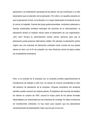 planeación y la implantación apropiada de los planes, tal vez contribuyen a un alta

desempeño que la extensión de la planeación. Por ultimo, en aquellos estudios en

que la planeación formal, no ha llevado a un mayor desempeño el ambiente es por

lo común el culpable. Cuando las leyes gubernamentales, sindicatos poderosos y

fuerzas ambientales similares restringen las opciones de la administración, la

planeación tendrá un impacto menos sobre el desempeño de una organización.

¿Por qué? Porque la administración tendrá menos opciones para que la

planeación pueda proponer alternativas viables. Por ejemplo, la planeación podría

sugerir que una empresa de fabricación produjera cierto numero de sus piezas

claves en Asia, con el fin de competir con mas eficiencia contra los bajos costos

de competidores extranjeros.




Pero, si el contrato de la empresa con su sindicato prohibe específicamente la

transferencia de trabajos a ultra mar, se reduce de manera considerable el valor

del esfuerzo de planeación de la empresa. Choques dramáticos del ambiente

también pueden socavar los mejores planes. El desplome del mercado de Asiático

de valores en octubre de 1997, socavó la mayor parte de los planes formales

desarrollados con anterioridad por las empresas de corretaje. En tales condiciones

de incertidumbre ambiental, no hay razón para esperar que los planeadores

necesariamente de desempeñen mejor que los que no los son.
 
