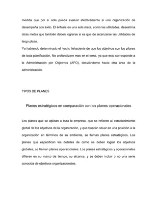 medida que por sí sola pueda evaluar efectivamente si una organización de

desempeña con éxito. El énfasis en una sola meta, como las utilidades, desestima

otras metas que también deben lograrse si es que de alcanzarse las utilidades de

largo plazo.

Ya habiendo determinado el hecho fehaciente de que los objetivos son los pilares

de toda planificación. No profundizare mas en el tema, ya que esto corresponde a

la Administración por Objetivos (APO), desviándome hacia otra área de la

administración.




TIPOS DE PLANES



   Planes estratégicos en comparación con los planes operacionales



Los planes que se aplican a toda la empresa, que se refieren al establecimiento

global de los objetivos de la organización, y que buscan situar en una posición a la

organización en términos de su ambiente, se llaman planes estratégicos. Los

planes que especifican los detalles de cómo se deben lograr los objetivos

globales, se llaman planes operacionales. Los planes estratégicos y operacionales

difieren en su marco de tiempo, su alcance, y se deben incluir o no una serie

conocida de objetivos organizacionales.
 