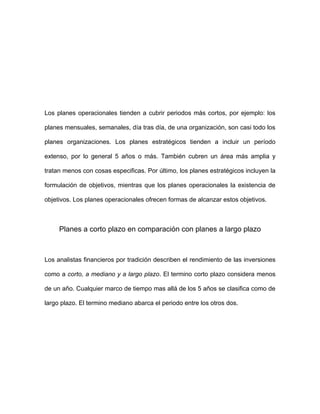 Los planes operacionales tienden a cubrir periodos más cortos, por ejemplo: los

planes mensuales, semanales, día tras día, de una organización, son casi todo los

planes organizaciones. Los planes estratégicos tienden a incluir un período

extenso, por lo general 5 años o más. También cubren un área más amplia y

tratan menos con cosas especificas. Por último, los planes estratégicos incluyen la

formulación de objetivos, mientras que los planes operacionales la existencia de

objetivos. Los planes operacionales ofrecen formas de alcanzar estos objetivos.



     Planes a corto plazo en comparación con planes a largo plazo



Los analistas financieros por tradición describen el rendimiento de las inversiones

como a corto, a mediano y a largo plazo. El termino corto plazo considera menos

de un año. Cualquier marco de tiempo mas allá de los 5 años se clasifica como de

largo plazo. El termino mediano abarca el periodo entre los otros dos.
 