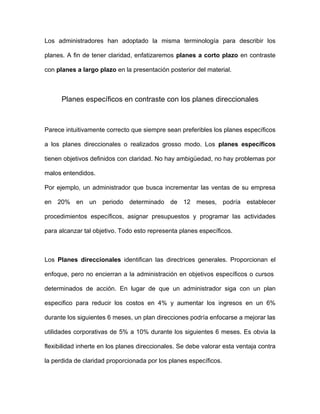 Los administradores han adoptado la misma terminología para describir los

planes. A fin de tener claridad, enfatizaremos planes a corto plazo en contraste

con planes a largo plazo en la presentación posterior del material.



      Planes específicos en contraste con los planes direccionales



Parece intuitivamente correcto que siempre sean preferibles los planes específicos

a los planes direccionales o realizados grosso modo. Los planes específicos

tienen objetivos definidos con claridad. No hay ambigüedad, no hay problemas por

malos entendidos.

Por ejemplo, un administrador que busca incrementar las ventas de su empresa

en 20% en un periodo determinado de 12 meses, podría establecer

procedimientos específicos, asignar presupuestos y programar las actividades

para alcanzar tal objetivo. Todo esto representa planes específicos.



Los Planes direccionales identifican las directrices generales. Proporcionan el

enfoque, pero no encierran a la administración en objetivos específicos o cursos

determinados de acción. En lugar de que un administrador siga con un plan

especifico para reducir los costos en 4% y aumentar los ingresos en un 6%

durante los siguientes 6 meses, un plan direcciones podría enfocarse a mejorar las

utilidades corporativas de 5% a 10% durante los siguientes 6 meses. Es obvia la

flexibilidad inherte en los planes direccionales. Se debe valorar esta ventaja contra

la perdida de claridad proporcionada por los planes específicos.
 