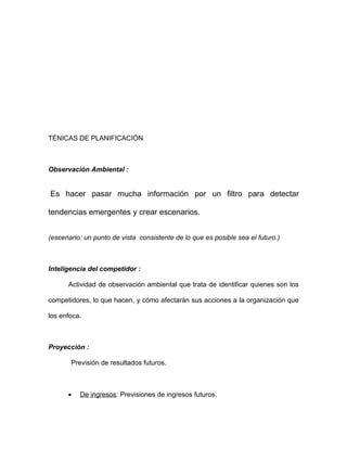 TÉNICAS DE PLANIFICACIÓN



Observación Ambiental :


Es hacer pasar mucha información por un filtro para detectar

tendencias emergentes y crear escenarios.


(escenario: un punto de vista consistente de lo que es posible sea el futuro.)



Inteligencia del competidor :

      Actividad de observación ambiental que trata de identificar quienes son los

competidores, lo que hacen, y cómo afectarán sus acciones a la organización que

los enfoca.



Proyección :

       Previsión de resultados futuros.



      •   De ingresos: Previsiones de ingresos futuros.
 