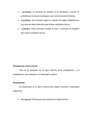 •      Tecnológica: La previsión de cambios en la tecnología y cuando es

            probable que la nuevas tecnologías sean económicamente factibles.

      •     Cuantitativa: esta previsión aplica un conjunto de reglas matemáticas a

            una serie de datos anteriores para preveer resultados futuros.

      •     Cualitativo: Este pronostico emplea el juicio y opiniones de expertos

            para prever resultados futuros.




Comparación contra normas :

          Esta es la búsqueda de la mejor practica entre competidores y no

competidores, que conducen a un desempeño superior.



Presupuestos :

          Un presupuesto es un plan numérico para asignar recursos a actividades

especificas.



      •     De ingresos: Presupuesto que proyecta las ventas futuras.
 
